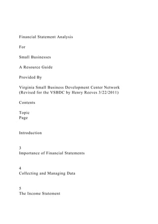 Financial Statement Analysis
For
Small Businesses
A Resource Guide
Provided By
Virginia Small Business Development Center Network
(Revised for the VSBDC by Henry Reeves 3/22/2011)
Contents
Topic
Page
Introduction
3
Importance of Financial Statements
4
Collecting and Managing Data
5
The Income Statement
 