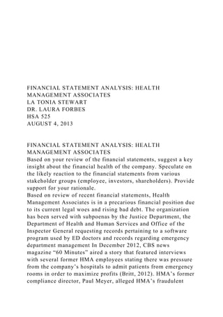 FINANCIAL STATEMENT ANALYSIS: HEALTH
MANAGEMENT ASSOCIATES
LA TONIA STEWART
DR. LAURA FORBES
HSA 525
AUGUST 4, 2013
FINANCIAL STATEMENT ANALYSIS: HEALTH
MANAGEMENT ASSOCIATES
Based on your review of the financial statements, suggest a key
insight about the financial health of the company. Speculate on
the likely reaction to the financial statements from various
stakeholder groups (employee, investors, shareholders). Provide
support for your rationale.
Based on review of recent financial statements, Health
Management Associates is in a precarious financial position due
to its current legal woes and rising bad debt. The organization
has been served with subpoenas by the Justice Department, the
Department of Health and Human Services and Office of the
Inspector General requesting records pertaining to a software
program used by ED doctors and records regarding emergency
department management In December 2012, CBS news
magazine “60 Minutes” aired a story that featured interviews
with several former HMA employees stating there was pressure
from the company’s hospitals to admit patients from emergency
rooms in order to maximize profits (Britt, 2012). HMA’s former
compliance director, Paul Meyer, alleged HMA’s fraudulent
 