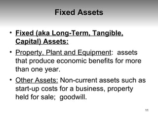 Fixed Assets Fixed (aka Long-Term, Tangible, Capital) Assets: Property, Plant and Equipment :  assets that produce economic benefits for more than one year. Other Assets:   Non-current assets such as start-up costs for a business, property held for sale;  goodwill.  
