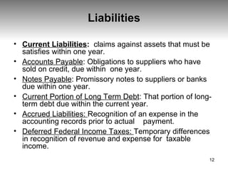 Liabilities Current Liabilities :   claims against assets that must be satisfies within one year. Accounts Payable : Obligations to suppliers who have sold on credit, due within  one year. Notes Payable : Promissory notes to suppliers or banks due within one year. Current Portion of Long Term Debt : That portion of long-term debt due within the current year. Accrued Liabilities:  Recognition of an expense in the accounting records prior to actual  payment. Deferred Federal Income Taxes:  Temporary differences in recognition of revenue and expense for  taxable income. 