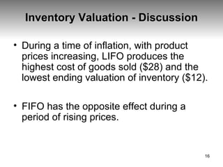 Inventory Valuation - Discussion During a time of inflation, with product prices increasing, LIFO produces the highest cost of goods sold ($28) and the lowest ending valuation of inventory ($12). FIFO has the opposite effect during a period of rising prices. 