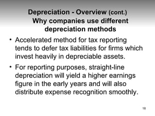 Depreciation - Overview  (cont.) Why companies use different depreciation methods Accelerated method for tax reporting  tends to defer tax liabilities for firms which invest heavily in depreciable assets. For reporting purposes, straight-line depreciation will yield a higher earnings figure in the early years and will also distribute expense recognition smoothly. 