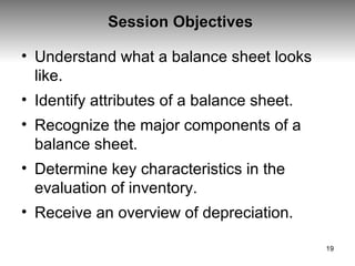 Session Objectives Understand what a balance sheet looks like. Identify attributes of a balance sheet. Recognize the major components of a balance sheet. Determine key characteristics in the evaluation of inventory. Receive an overview of depreciation. 