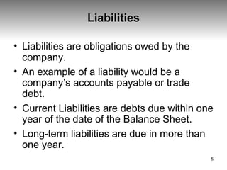Liabilities Liabilities are obligations owed by the company.  An example of a liability would be a company’s accounts payable or trade debt.  Current Liabilities are debts due within one year of the date of the Balance Sheet.  Long-term liabilities are due in more than one year. 
