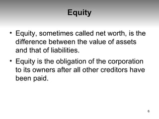 Equity Equity, sometimes called net worth, is the difference between the value of assets and that of liabilities.  Equity is the obligation of the corporation to its owners after all other creditors have been paid.  