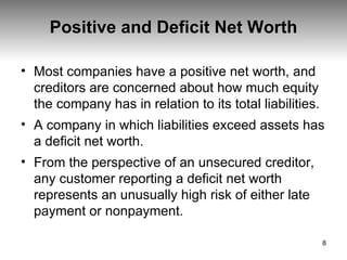 Positive and Deficit Net Worth Most companies have a positive net worth, and creditors are concerned about how much equity the company has in relation to its total liabilities.  A company in which liabilities exceed assets has a deficit net worth.  From the perspective of an unsecured creditor, any customer reporting a deficit net worth represents an unusually high risk of either late payment or nonpayment.  