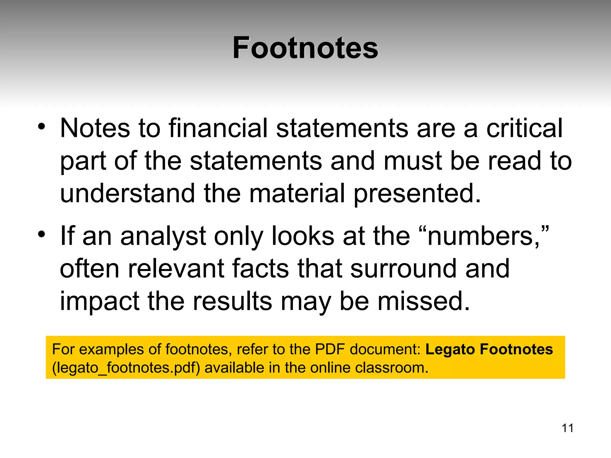 Footnotes Notes to financial statements are a critical part of the statements and must be read to understand the material presented.  If an analyst only looks at the “numbers,” often relevant facts that surround and impact the results may be missed. For examples of footnotes, refer to the PDF document:  Legato Footnotes  (legato_footnotes.pdf) available in the online classroom. 