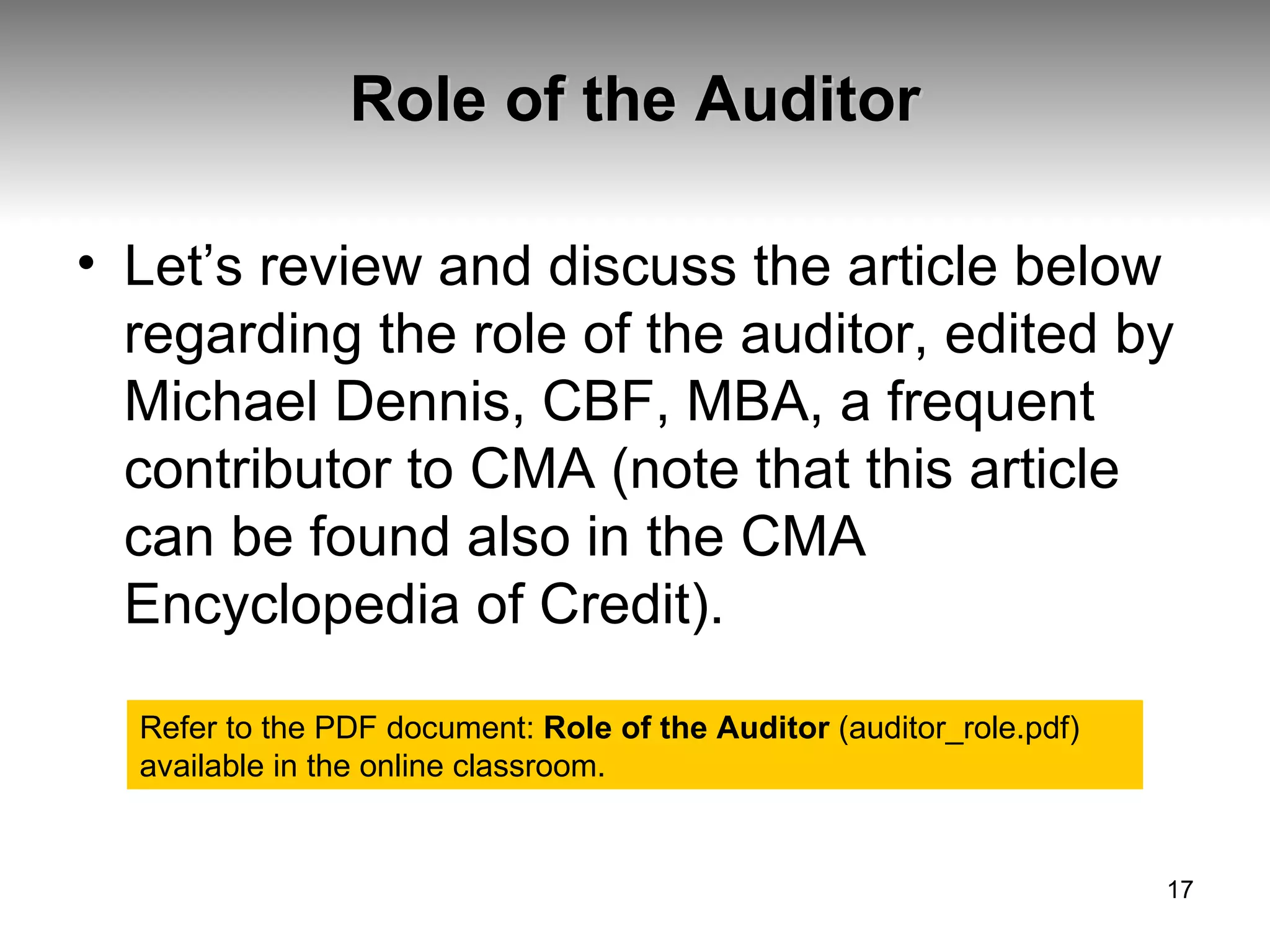 Role of the Auditor Let’s review and discuss the article below regarding the role of the auditor, edited by Michael Dennis, CBF, MBA, a frequent contributor to CMA (note that this article can be found also in the CMA Encyclopedia of Credit). Refer to the PDF document:  Role of the Auditor  (auditor_role.pdf) available in the online classroom. 