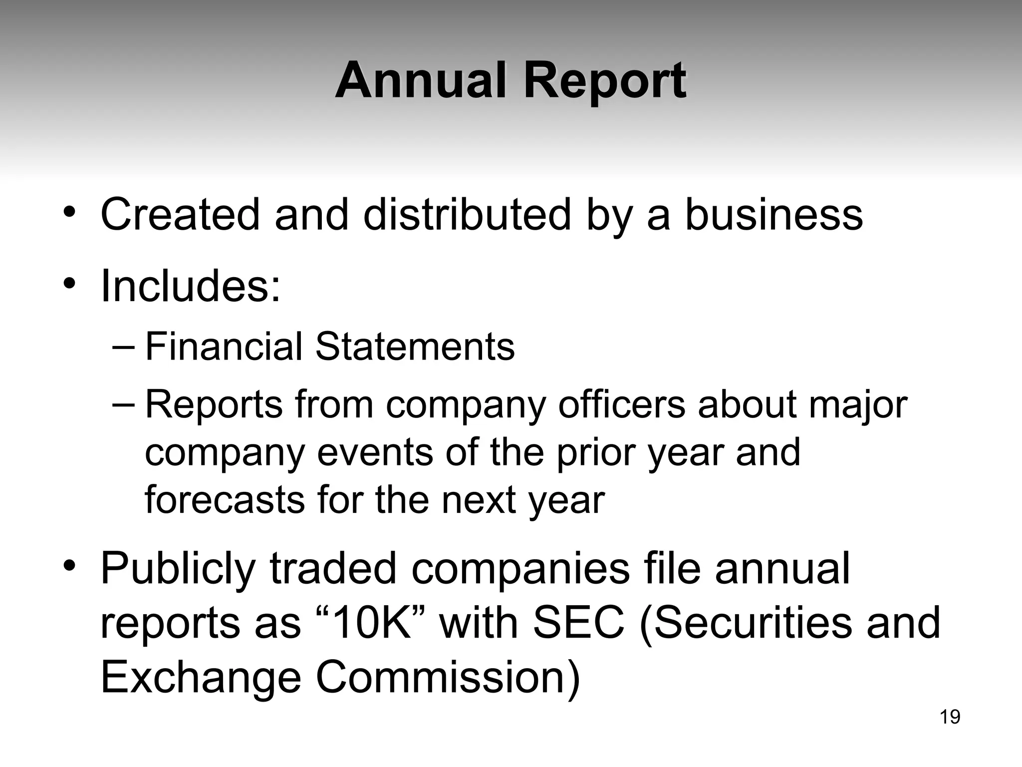 Annual Report Created and distributed by a business Includes: Financial Statements Reports from company officers about major company events of the prior year and forecasts for the next year Publicly traded companies file annual reports as “10K” with SEC (Securities and Exchange Commission) 