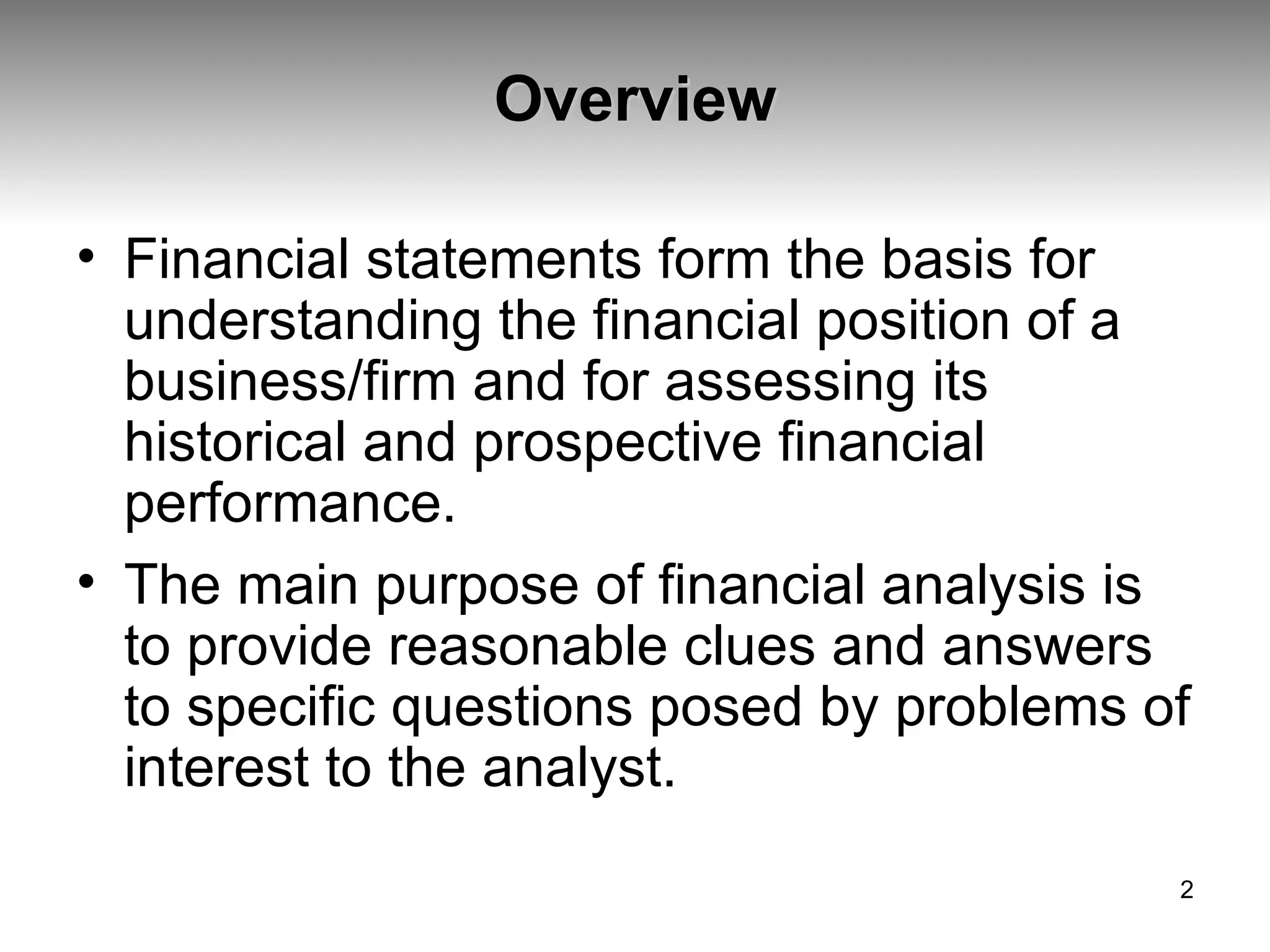 Overview Financial statements form the basis for understanding the financial position of a business/firm and for assessing its historical and prospective financial performance.  The main purpose of financial analysis is to provide reasonable clues and answers to specific questions posed by problems of interest to the analyst.  