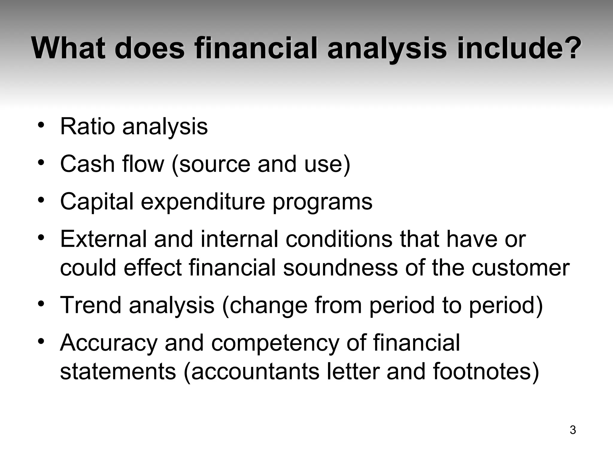 What does financial analysis include? Ratio analysis Cash flow (source and use) Capital expenditure programs External and internal conditions that have or could effect financial soundness of the customer Trend analysis (change from period to period) Accuracy and competency of financial statements (accountants letter and footnotes) 