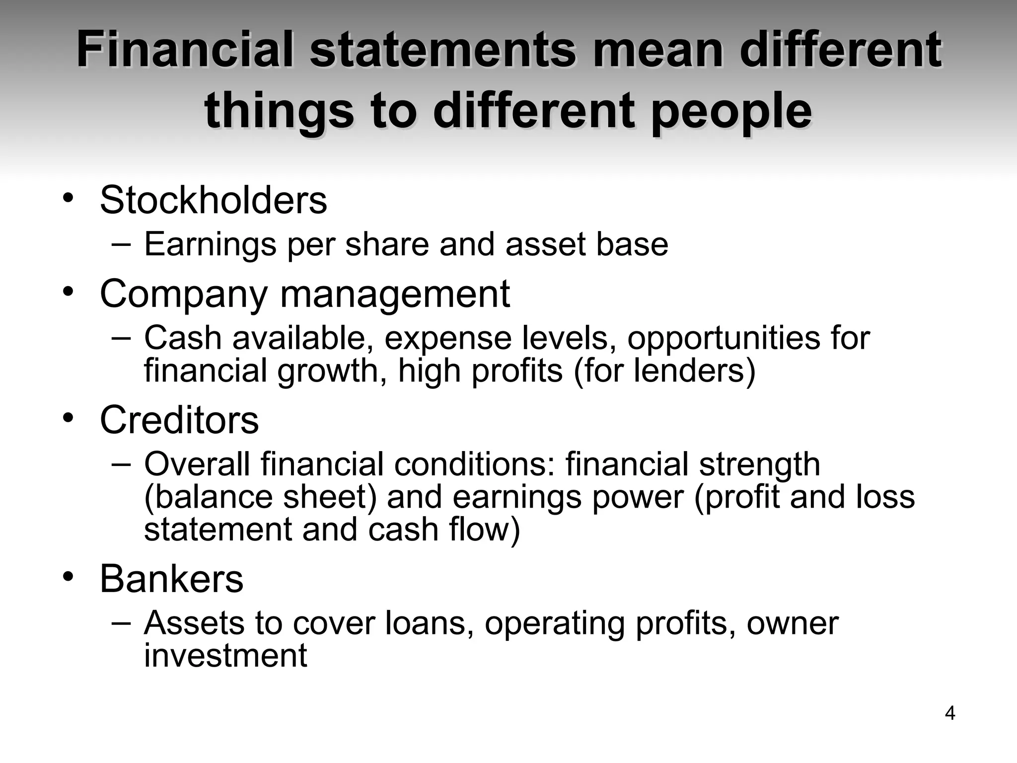 Financial statements mean different things to different people Stockholders Earnings per share and asset base Company management Cash available, expense levels, opportunities for financial growth, high profits (for lenders) Creditors Overall financial conditions: financial strength (balance sheet) and earnings power (profit and loss statement and cash flow) Bankers Assets to cover loans, operating profits, owner investment 