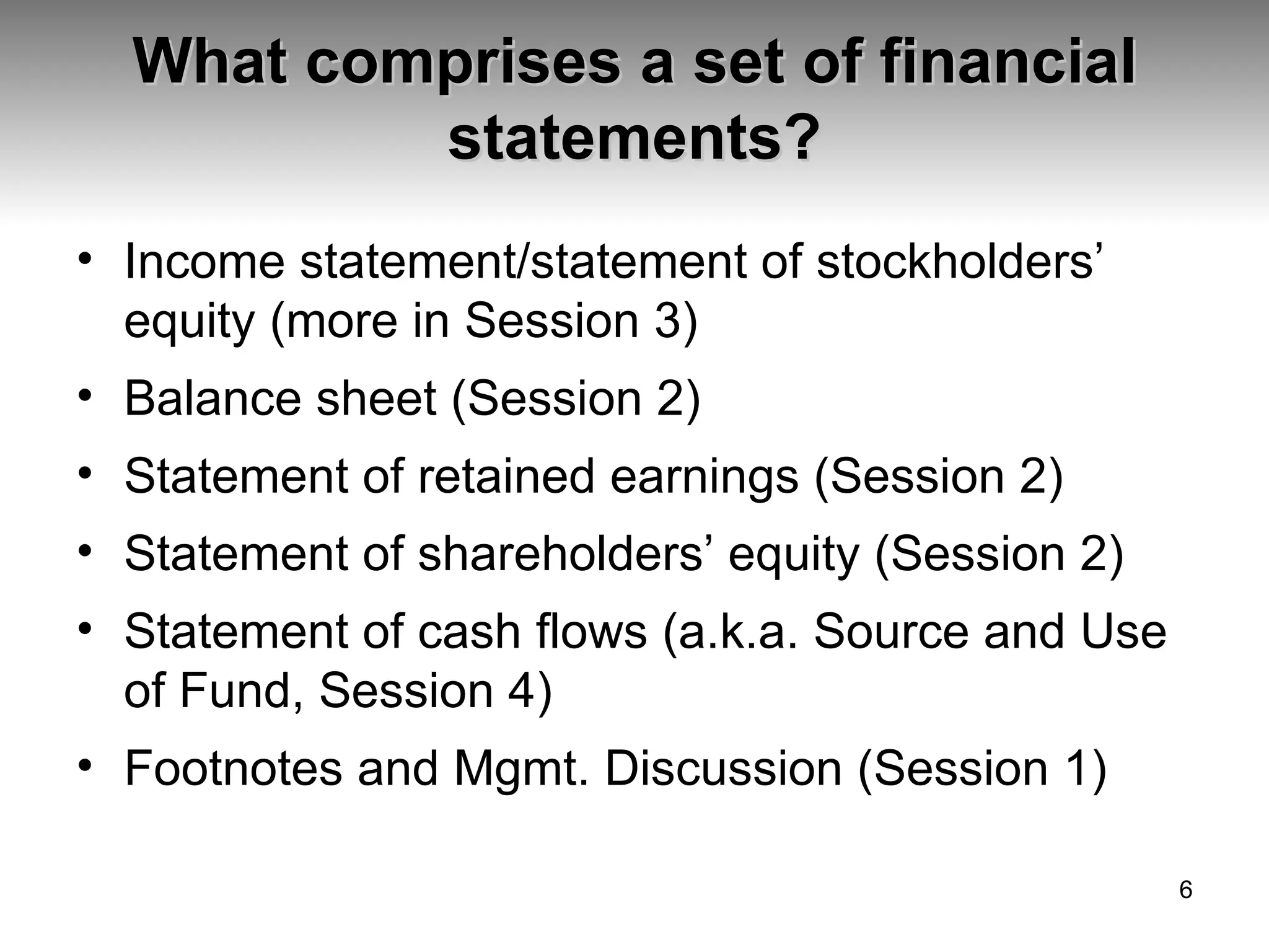 What comprises a set of financial statements? Income statement/statement of stockholders’ equity (more in Session 3) Balance sheet (Session 2) Statement of retained earnings (Session 2) Statement of shareholders’ equity (Session 2) Statement of cash flows (a.k.a. Source and Use of Fund, Session 4) Footnotes and Mgmt. Discussion (Session 1) 