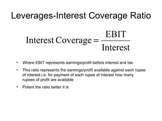 Leverages-Interest Coverage Ratio Where EBIT represents earnings/profit before interest and tax This ratio represents the earnings/profit available against each rupee of interest i.e. for payment of each rupee of interest how many rupees of profit are available Potent the ratio better it is 