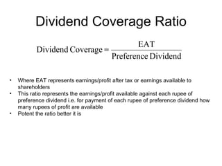 Dividend Coverage Ratio Where EAT represents earnings/profit after tax or earnings available to shareholders This ratio represents the earnings/profit available against each rupee of preference dividend i.e. for payment of each rupee of preference dividend how many rupees of profit are available Potent the ratio better it is 