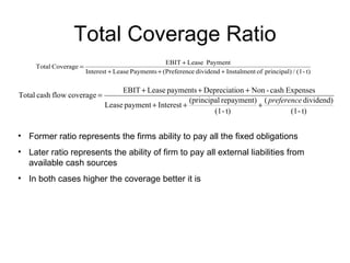 Total Coverage Ratio Former ratio represents the firms ability to pay all the fixed obligations Later ratio represents the ability of firm to pay all external liabilities from available cash sources In both cases higher the coverage better it is 