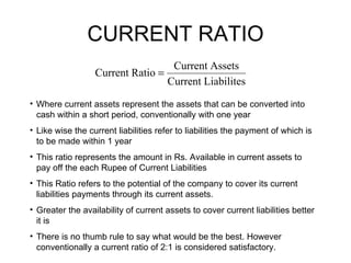 CURRENT RATIO Where current assets represent the assets that can be converted into cash within a short period, conventionally with one year Like wise the current liabilities refer to liabilities the payment of which is to be made within 1 year This ratio represents the amount in Rs. Available in current assets to pay off the each Rupee of Current Liabilities This Ratio refers to the potential of the company to cover its current liabilities payments through its current assets. Greater the availability of current assets to cover current liabilities better it is There is no thumb rule to say what would be the best. However conventionally a current ratio of 2:1 is considered satisfactory. 