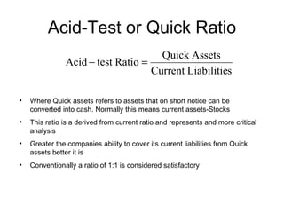 Acid-Test or Quick Ratio Where Quick assets refers to assets that on short notice can be converted into cash. Normally this means current assets-Stocks This ratio is a derived from current ratio and represents and more critical analysis Greater the companies ability to cover its current liabilities from Quick assets better it is Conventionally a ratio of 1:1 is considered satisfactory 