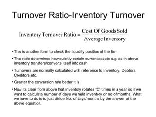 Turnover Ratio-Inventory Turnover This is another form to check the liquidity position of the firm This ratio determines how quickly certain current assets e.g. as in above inventory transfers/converts itself into cash Turnovers are normally calculated with reference to Inventory, Debtors, Creditors etc. Greater the conversion rate better it is Now its clear from above that inventory rotates “X” times in a year so if we want to calculate number of days we held inventory or no of months. What we have to do is to just divide No. of days/months by the answer of the above equation. 