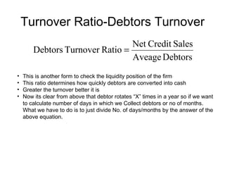 Turnover Ratio-Debtors Turnover This is another form to check the liquidity position of the firm This ratio determines how quickly debtors are converted into cash Greater the turnover better it is Now its clear from above that debtor rotates “X” times in a year so if we want to calculate number of days in which we Collect debtors or no of months. What we have to do is to just divide No. of days/months by the answer of the above equation. 
