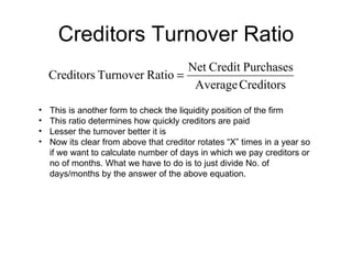 Creditors Turnover Ratio This is another form to check the liquidity position of the firm This ratio determines how quickly creditors are paid Lesser the turnover better it is Now its clear from above that creditor rotates “X” times in a year so if we want to calculate number of days in which we pay creditors or no of months. What we have to do is to just divide No. of days/months by the answer of the above equation. 