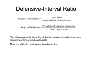 Defensive-Interval Ratio This ratio represents the ability of the firm to meet its daily future cash requirement through its liquid assets More the ability to meet expenditure better it is 