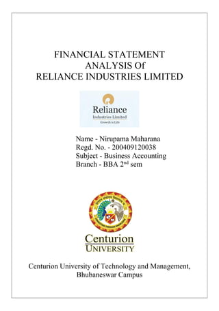 FINANCIAL STATEMENT
ANALYSIS Of
RELIANCE INDUSTRIES LIMITED
Name - Nirupama Maharana
Regd. No. - 200409120038
Subject - Business Accounting
Branch - BBA 2nd
sem
Centurion University of Technology and Management,
Bhubaneswar Campus
 