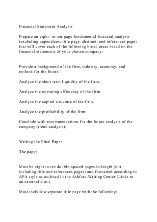 Financial Statement Analysis
Prepare an eight- to ten-page fundamental financial analysis
(excluding appendices, title page, abstract, and references page)
that will cover each of the following broad areas based on the
financial statements of your chosen company:
Provide a background of the firm, industry, economy, and
outlook for the future.
Analyze the short term liquidity of the firm.
Analyze the operating efficiency of the firm.
Analyze the capital structure of the firm.
Analyze the profitability of the firm.
Conclude with recommendations for the future analysis of the
company (trend analysis).
Writing the Final Paper
The paper
Must be eight to ten double-spaced pages in length (not
including title and references pages) and formatted according to
APA style as outlined in the Ashford Writing Center (Links to
an external site.).
Must include a separate title page with the following:
 