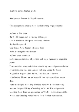 likely to earn a higher grade.
Assignment Format & Requirements:
This assignment should meet the following requirements:
Include a title page
Be 8 - 10 pages, not including title page
Cite a minimum of 6 peer reviewed sources
Be double-spaced
Use Times New Roman 12 point font
Have 1" margins on all sides
Include page numbers
Make appropriate use of section and topic headers to organize
paper
Team member responsible for submitting the assignment should
submit it using this assignment link and using the Team
Plagiarism Report Link below. This is a total of two
submission. Please let me know if you have questions about
this.
Note: Failing to meet any of these items will automatically
remove the possibility of earning an 'A' on this assignment.
Meeting them does not guarantee an 'A', but makes it possible.
Please see Grading Notes below for a further explanation.
 