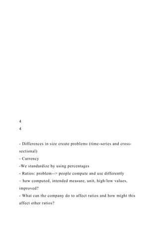 4
4
- Differences in size create problems (time-series and cross-
sectional)
- Currency
-We standardize by using percentages
- Ratios: problem--> people compute and use differently
– how computed, intended measure, unit, high/low values,
improved?
- What can the company do to affect ratios and how might this
affect other ratios?
 