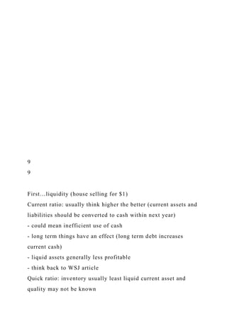 9
9
First…liquidity (house selling for $1)
Current ratio: usually think higher the better (current assets and
liabilities should be converted to cash within next year)
- could mean inefficient use of cash
- long term things have an effect (long term debt increases
current cash)
- liquid assets generally less profitable
- think back to WSJ article
Quick ratio: inventory usually least liquid current asset and
quality may not be known
 