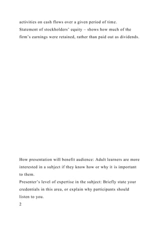 activities on cash flows over a given period of time.
Statement of stockholders’ equity – shows how much of the
firm’s earnings were retained, rather than paid out as dividends.
How presentation will benefit audience: Adult learners are more
interested in a subject if they know how or why it is important
to them.
Presenter’s level of expertise in the subject: Briefly state your
credentials in this area, or explain why participants should
listen to you.
2
 