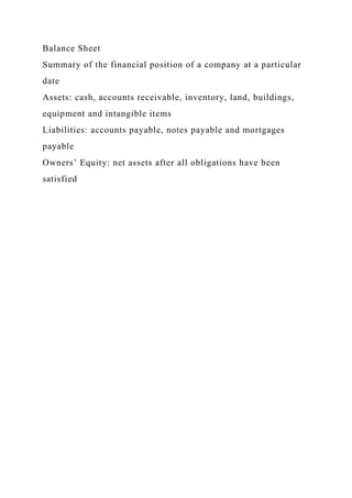 Balance Sheet
Summary of the financial position of a company at a particular
date
Assets: cash, accounts receivable, inventory, land, buildings,
equipment and intangible items
Liabilities: accounts payable, notes payable and mortgages
payable
Owners’ Equity: net assets after all obligations have been
satisfied
 