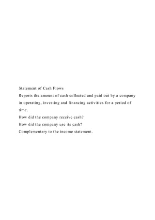 Statement of Cash Flows
Reports the amount of cash collected and paid out by a company
in operating, investing and financing activities for a period of
time.
How did the company receive cash?
How did the company use its cash?
Complementary to the income statement.
 