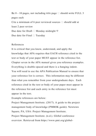Be 8 - 10 pages, not including title page � should write FULL 3
pages each
Cite a minimum of 6 peer reviewed sources � should add at
least 2 peer review
Due date for Draft � Monday midnight ♡
Due date for Final � Tuesday
References
It is critical that you know, understand, and apply the
knowledge that APA requires that EACH reference cited in the
text or body of your paper MUST appear in the reference list.
Chapter seven in the APA manual gives you reference examples.
Everything is double-spaced and there is a hanging indent.
You will need to use the APA Publication Manual to ensure that
your reference list is correct. This information may be different
than what you remember from your undergraduate days. Each
reference cited in the text or body of your paper must appear in
the reference list and each entry in the reference list must
appear in the text.
Example references are below:
Project Management Institute. (2017). A guide to the project
management body of knowledge (PMBOK guide). Newtown
Square, PA, USA: Project Management Institute.
Project Management Institute. (n.d.). Global conference
overview. Retrieved from https://www.pmi.org/global-
 