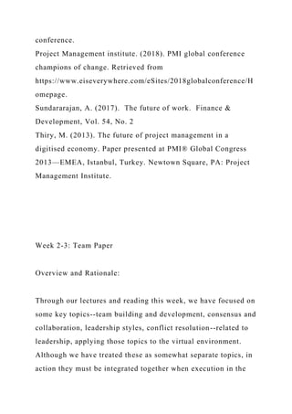conference.
Project Management institute. (2018). PMI global conference
champions of change. Retrieved from
https://www.eiseverywhere.com/eSites/2018globalconference/H
omepage.
Sundararajan, A. (2017). The future of work. Finance &
Development, Vol. 54, No. 2
Thiry, M. (2013). The future of project management in a
digitised economy. Paper presented at PMI® Global Congress
2013—EMEA, Istanbul, Turkey. Newtown Square, PA: Project
Management Institute.
Week 2-3: Team Paper
Overview and Rationale:
Through our lectures and reading this week, we have focused on
some key topics--team building and development, consensus and
collaboration, leadership styles, conflict resolution--related to
leadership, applying those topics to the virtual environment.
Although we have treated these as somewhat separate topics, in
action they must be integrated together when execution in the
 