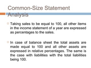 Common-Size Statement
Analysis
 Taking sales to be equal to 100, all other items
in the income statement of a year are expressed
as percentages to the sales.
 In case of balance sheet the total assets are
made equal to 100 and all other assets are
expressed in relative percentages. The same is
the case with liabilities with the total liabilities
being 100.
 
