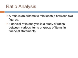 Ratio Analysis
 A ratio is an arithmetic relationship between two
figures.
 Financial ratio analysis is a study of ratios
between various items or group of items in
financial statements.
 
