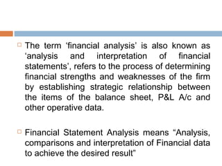  The term ‘financial analysis’ is also known as
‘analysis and interpretation of financial
statements’, refers to the process of determining
financial strengths and weaknesses of the firm
by establishing strategic relationship between
the items of the balance sheet, P&L A/c and
other operative data.
 Financial Statement Analysis means “Analysis,
comparisons and interpretation of Financial data
to achieve the desired result”
 