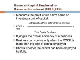 Return on Capital Employed or
Return on Investment (ROCE/ROI)
 Measures the profit which a firm earns on
investing a unit of capital.
Net Operating Profit before Interest and Tax
 ROCE = --------------------------------------------------------------- ×
100
Total Capital Employed
 It judges the overall efficiency of a business
 Business can survive only when the ROCE is
more than the cost of capital employed
 Shows whether the capital has been employed
fruitfully.
 
