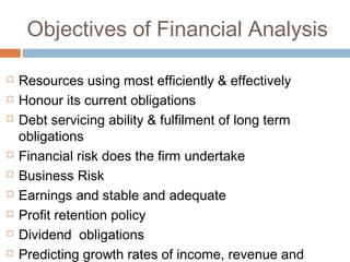 Objectives of Financial Analysis
 Resources using most efficiently & effectively
 Honour its current obligations
 Debt servicing ability & fulfilment of long term
obligations
 Financial risk does the firm undertake
 Business Risk
 Earnings and stable and adequate
 Profit retention policy
 Dividend obligations
 Predicting growth rates of income, revenue and
 