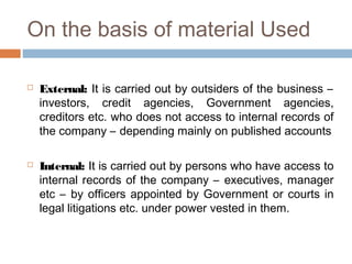 On the basis of material Used
 External: It is carried out by outsiders of the business –
investors, credit agencies, Government agencies,
creditors etc. who does not access to internal records of
the company – depending mainly on published accounts
 Internal: It is carried out by persons who have access to
internal records of the company – executives, manager
etc – by officers appointed by Government or courts in
legal litigations etc. under power vested in them.
 