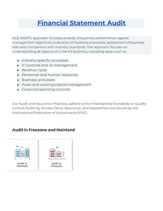 Financial Statement Audit
HLB HAMT’s approach includes analysis of business performance against
management objectives, evaluation of business processes, assessment of business
risks and comparison with industry standards. This approach focuses on
understanding all aspects of a client’s business, including areas such as:
■ Industry-specific processes
■ IT Controls and its management
■ Revenue cycle
■ Personnel and human resources
■ Business processes
■ Fixed and working capital management
■ Financial reporting controls
Our Audit and Assurance Practices adhere to the International Standards on Quality
Control, Auditing, Review, Other Assurance, and Related Services issued by the
International Federation of Accountants (IFAC).
Audit in Freezone and Mainland
 