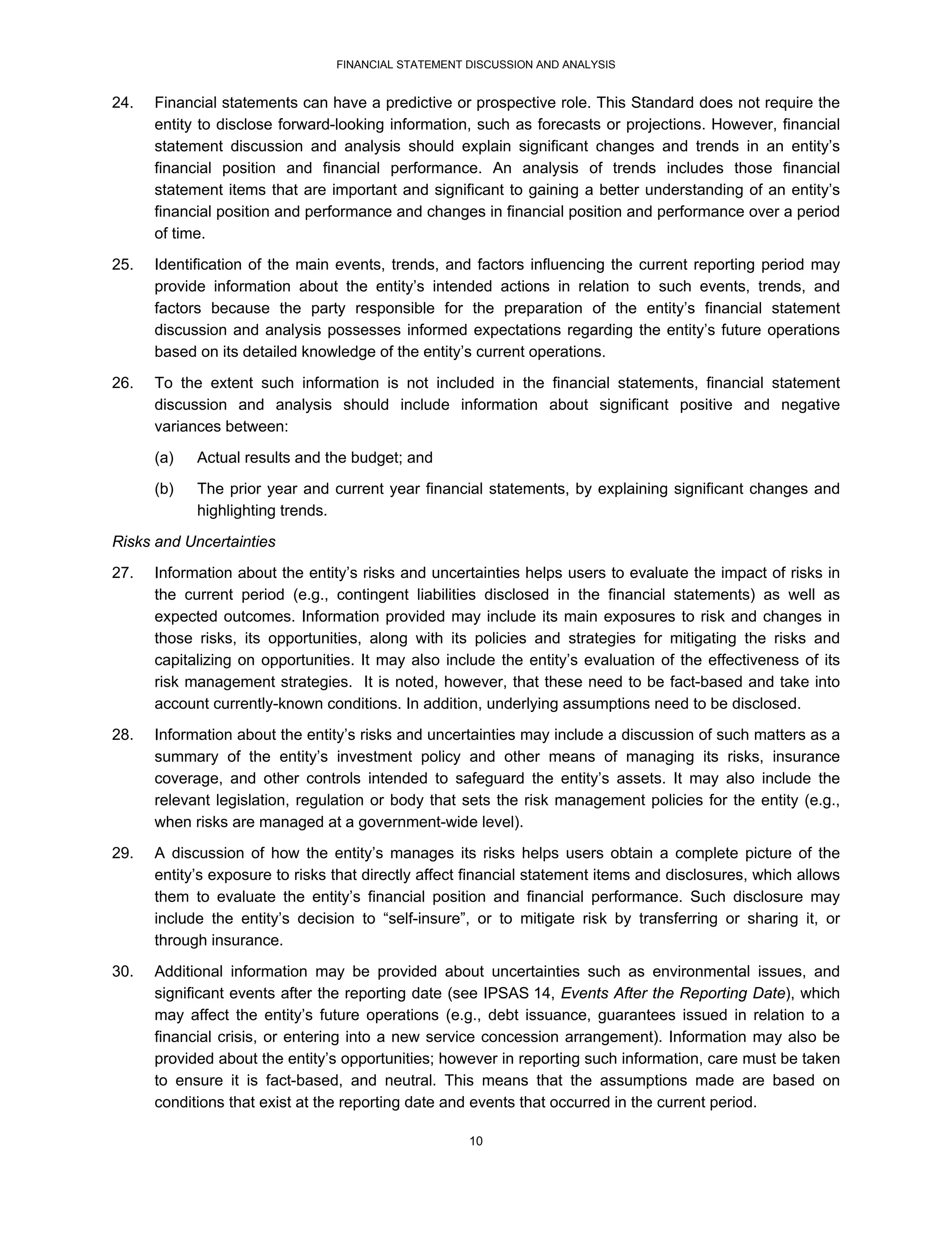 FINANCIAL STATEMENT DISCUSSION AND ANALYSIS


24.   Financial statements can have a predictive or prospective role. This Standard does not require the
      entity to disclose forward-looking information, such as forecasts or projections. However, financial
      statement discussion and analysis should explain significant changes and trends in an entity’s
      financial position and financial performance. An analysis of trends includes those financial
      statement items that are important and significant to gaining a better understanding of an entity’s
      financial position and performance and changes in financial position and performance over a period
      of time.
25.   Identification of the main events, trends, and factors influencing the current reporting period may
      provide information about the entity’s intended actions in relation to such events, trends, and
      factors because the party responsible for the preparation of the entity’s financial statement
      discussion and analysis possesses informed expectations regarding the entity’s future operations
      based on its detailed knowledge of the entity’s current operations.

26.   To the extent such information is not included in the financial statements, financial statement
      discussion and analysis should include information about significant positive and negative
      variances between:
      (a)   Actual results and the budget; and
      (b)   The prior year and current year financial statements, by explaining significant changes and
            highlighting trends.
Risks and Uncertainties
27.   Information about the entity’s risks and uncertainties helps users to evaluate the impact of risks in
      the current period (e.g., contingent liabilities disclosed in the financial statements) as well as
      expected outcomes. Information provided may include its main exposures to risk and changes in
      those risks, its opportunities, along with its policies and strategies for mitigating the risks and
      capitalizing on opportunities. It may also include the entity’s evaluation of the effectiveness of its
      risk management strategies. It is noted, however, that these need to be fact-based and take into
      account currently-known conditions. In addition, underlying assumptions need to be disclosed.
28.   Information about the entity’s risks and uncertainties may include a discussion of such matters as a
      summary of the entity’s investment policy and other means of managing its risks, insurance
      coverage, and other controls intended to safeguard the entity’s assets. It may also include the
      relevant legislation, regulation or body that sets the risk management policies for the entity (e.g.,
      when risks are managed at a government-wide level).
29.   A discussion of how the entity’s manages its risks helps users obtain a complete picture of the
      entity’s exposure to risks that directly affect financial statement items and disclosures, which allows
      them to evaluate the entity’s financial position and financial performance. Such disclosure may
      include the entity’s decision to “self-insure”, or to mitigate risk by transferring or sharing it, or
      through insurance.
30.   Additional information may be provided about uncertainties such as environmental issues, and
      significant events after the reporting date (see IPSAS 14, Events After the Reporting Date), which
      may affect the entity’s future operations (e.g., debt issuance, guarantees issued in relation to a
      financial crisis, or entering into a new service concession arrangement). Information may also be
      provided about the entity’s opportunities; however in reporting such information, care must be taken
      to ensure it is fact-based, and neutral. This means that the assumptions made are based on
      conditions that exist at the reporting date and events that occurred in the current period.

                                                     10
 