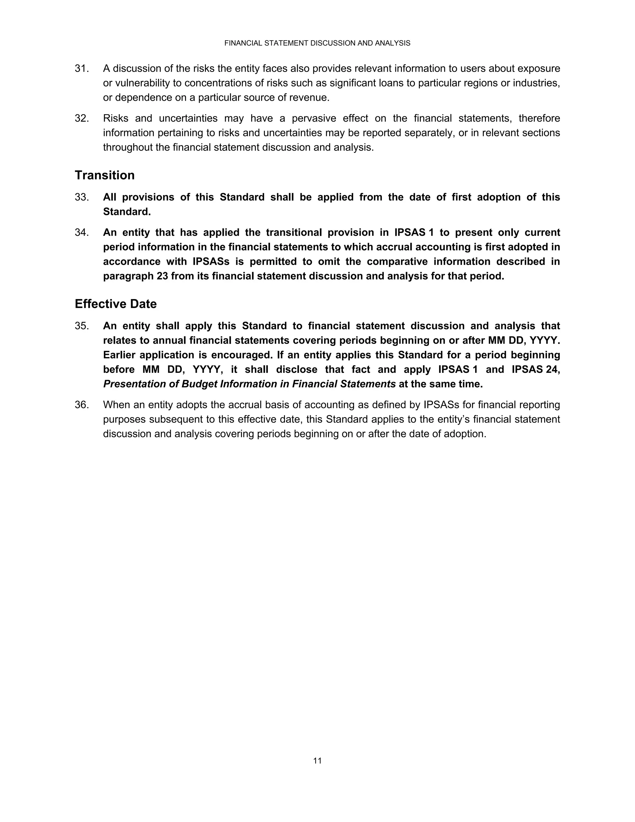 FINANCIAL STATEMENT DISCUSSION AND ANALYSIS


31.   A discussion of the risks the entity faces also provides relevant information to users about exposure
      or vulnerability to concentrations of risks such as significant loans to particular regions or industries,
      or dependence on a particular source of revenue.

32.   Risks and uncertainties may have a pervasive effect on the financial statements, therefore
      information pertaining to risks and uncertainties may be reported separately, or in relevant sections
      throughout the financial statement discussion and analysis.

Transition
33.   All provisions of this Standard shall be applied from the date of first adoption of this
      Standard.
34.   An entity that has applied the transitional provision in IPSAS 1 to present only current
      period information in the financial statements to which accrual accounting is first adopted in
      accordance with IPSASs is permitted to omit the comparative information described in
      paragraph 23 from its financial statement discussion and analysis for that period.

Effective Date
35.   An entity shall apply this Standard to financial statement discussion and analysis that
      relates to annual financial statements covering periods beginning on or after MM DD, YYYY.
      Earlier application is encouraged. If an entity applies this Standard for a period beginning
      before MM DD, YYYY, it shall disclose that fact and apply IPSAS 1 and IPSAS 24,
      Presentation of Budget Information in Financial Statements at the same time.
36.   When an entity adopts the accrual basis of accounting as defined by IPSASs for financial reporting
      purposes subsequent to this effective date, this Standard applies to the entity’s financial statement
      discussion and analysis covering periods beginning on or after the date of adoption.




                                                      11
 