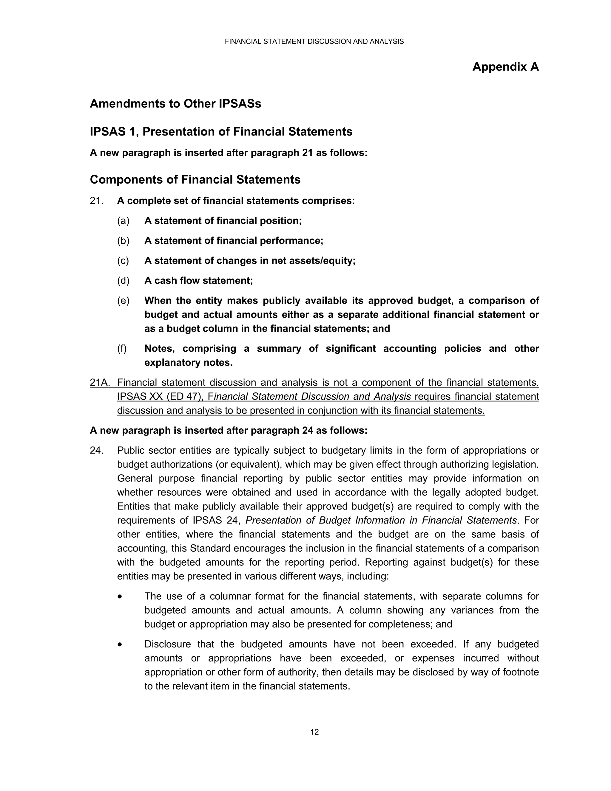 FINANCIAL STATEMENT DISCUSSION AND ANALYSIS


                                                                                       Appendix A


Amendments to Other IPSASs

IPSAS 1, Presentation of Financial Statements
A new paragraph is inserted after paragraph 21 as follows:

Components of Financial Statements
21.   A complete set of financial statements comprises:
      (a)   A statement of financial position;
      (b)   A statement of financial performance;

      (c)   A statement of changes in net assets/equity;
      (d)   A cash flow statement;
      (e)   When the entity makes publicly available its approved budget, a comparison of
            budget and actual amounts either as a separate additional financial statement or
            as a budget column in the financial statements; and
      (f)   Notes, comprising a summary of significant accounting policies and other
            explanatory notes.
21A. Financial statement discussion and analysis is not a component of the financial statements.
     IPSAS XX (ED 47), Financial Statement Discussion and Analysis requires financial statement
     discussion and analysis to be presented in conjunction with its financial statements.
A new paragraph is inserted after paragraph 24 as follows:
24.   Public sector entities are typically subject to budgetary limits in the form of appropriations or
      budget authorizations (or equivalent), which may be given effect through authorizing legislation.
      General purpose financial reporting by public sector entities may provide information on
      whether resources were obtained and used in accordance with the legally adopted budget.
      Entities that make publicly available their approved budget(s) are required to comply with the
      requirements of IPSAS 24, Presentation of Budget Information in Financial Statements. For
      other entities, where the financial statements and the budget are on the same basis of
      accounting, this Standard encourages the inclusion in the financial statements of a comparison
      with the budgeted amounts for the reporting period. Reporting against budget(s) for these
      entities may be presented in various different ways, including:

           The use of a columnar format for the financial statements, with separate columns for
            budgeted amounts and actual amounts. A column showing any variances from the
            budget or appropriation may also be presented for completeness; and

           Disclosure that the budgeted amounts have not been exceeded. If any budgeted
            amounts or appropriations have been exceeded, or expenses incurred without
            appropriation or other form of authority, then details may be disclosed by way of footnote
            to the relevant item in the financial statements.



                                                  12
 