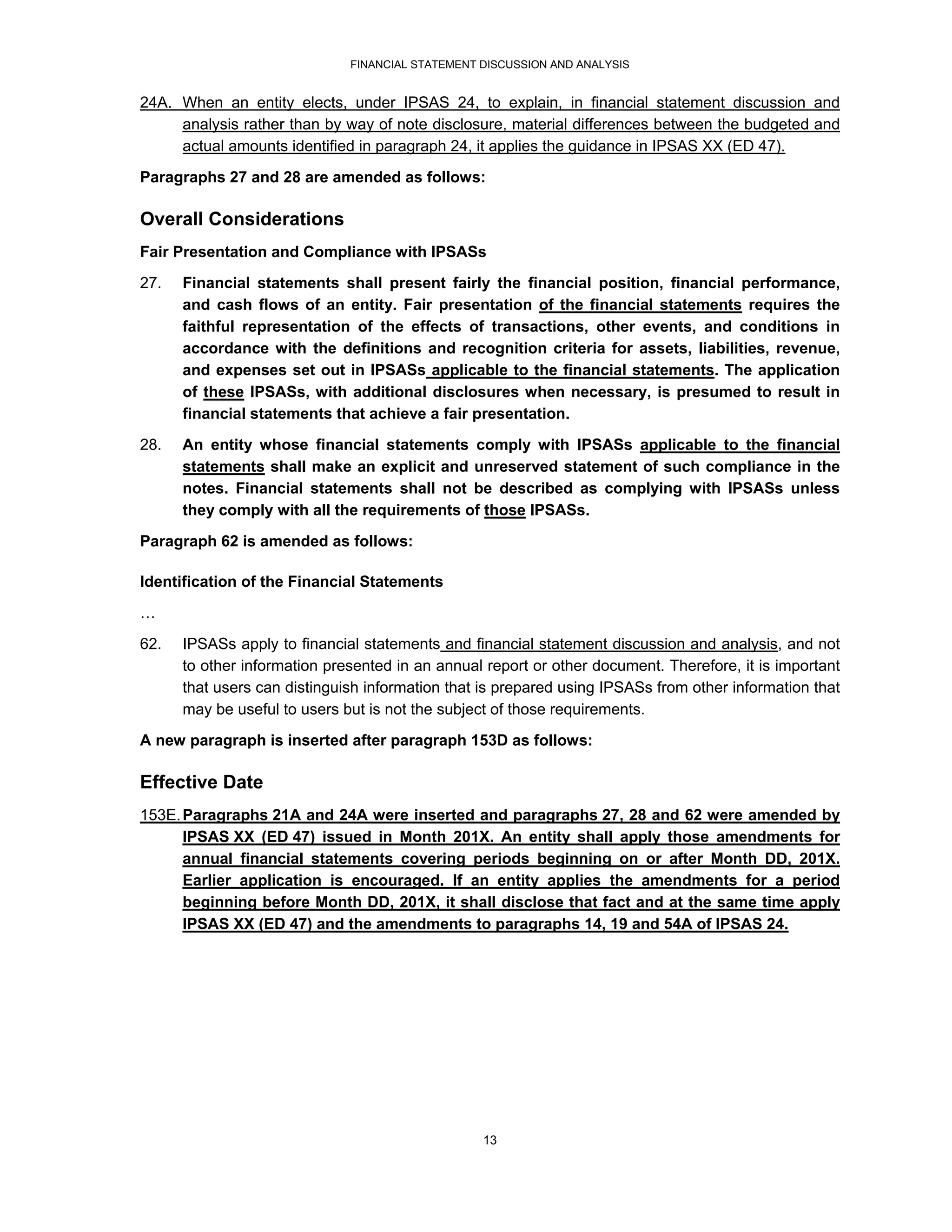 FINANCIAL STATEMENT DISCUSSION AND ANALYSIS


24A. When an entity elects, under IPSAS 24, to explain, in financial statement discussion and
     analysis rather than by way of note disclosure, material differences between the budgeted and
     actual amounts identified in paragraph 24, it applies the guidance in IPSAS XX (ED 47).
Paragraphs 27 and 28 are amended as follows:

Overall Considerations
Fair Presentation and Compliance with IPSASs
27.   Financial statements shall present fairly the financial position, financial performance,
      and cash flows of an entity. Fair presentation of the financial statements requires the
      faithful representation of the effects of transactions, other events, and conditions in
      accordance with the definitions and recognition criteria for assets, liabilities, revenue,
      and expenses set out in IPSASs applicable to the financial statements. The application
      of these IPSASs, with additional disclosures when necessary, is presumed to result in
      financial statements that achieve a fair presentation.
28.   An entity whose financial statements comply with IPSASs applicable to the financial
      statements shall make an explicit and unreserved statement of such compliance in the
      notes. Financial statements shall not be described as complying with IPSASs unless
      they comply with all the requirements of those IPSASs.

Paragraph 62 is amended as follows:

Identification of the Financial Statements
…

62.   IPSASs apply to financial statements and financial statement discussion and analysis, and not
      to other information presented in an annual report or other document. Therefore, it is important
      that users can distinguish information that is prepared using IPSASs from other information that
      may be useful to users but is not the subject of those requirements.
A new paragraph is inserted after paragraph 153D as follows:

Effective Date
153E. Paragraphs 21A and 24A were inserted and paragraphs 27, 28 and 62 were amended by
      IPSAS XX (ED 47) issued in Month 201X. An entity shall apply those amendments for
      annual financial statements covering periods beginning on or after Month DD, 201X.
      Earlier application is encouraged. If an entity applies the amendments for a period
      beginning before Month DD, 201X, it shall disclose that fact and at the same time apply
      IPSAS XX (ED 47) and the amendments to paragraphs 14, 19 and 54A of IPSAS 24.




                                                  13
 