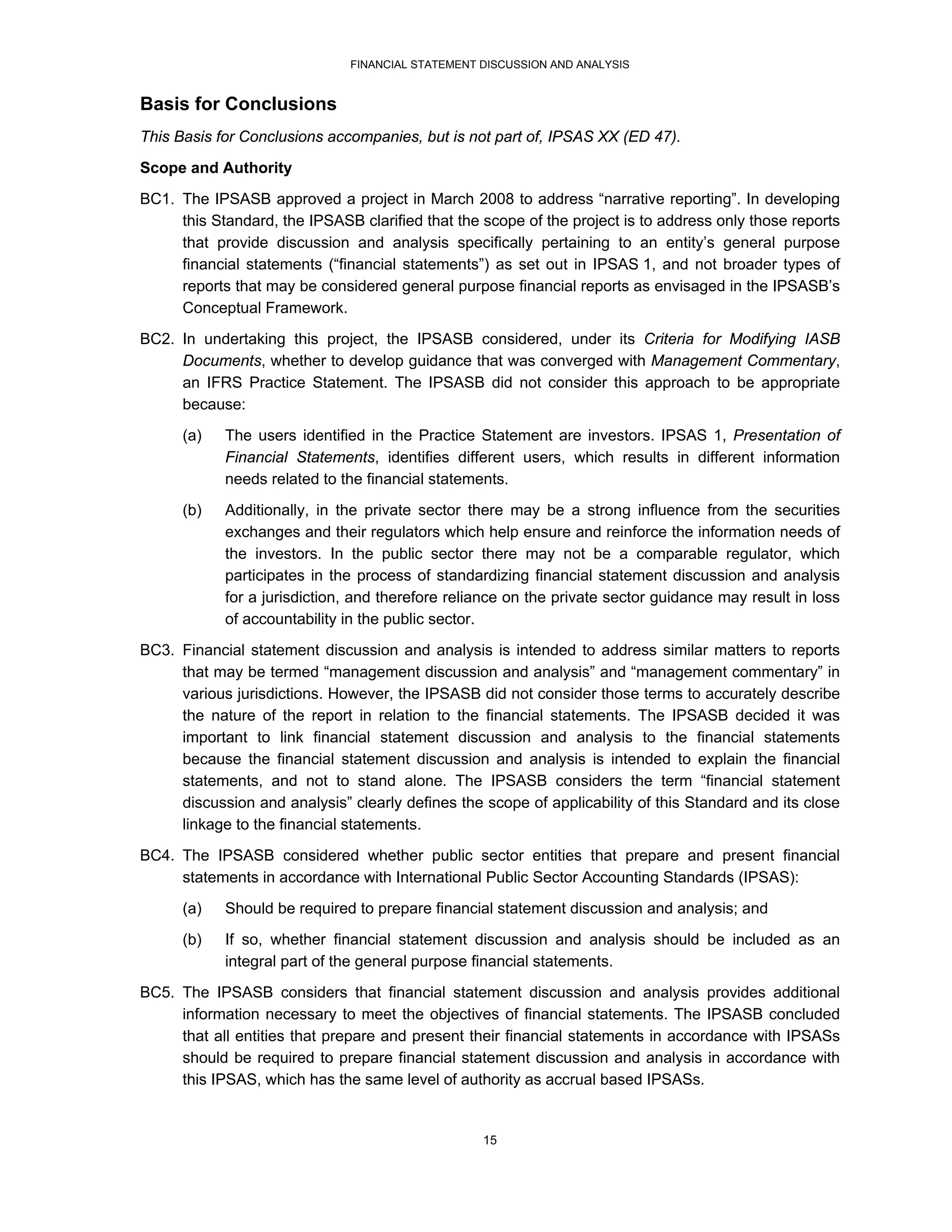 FINANCIAL STATEMENT DISCUSSION AND ANALYSIS


Basis for Conclusions
This Basis for Conclusions accompanies, but is not part of, IPSAS XX (ED 47).
Scope and Authority
BC1. The IPSASB approved a project in March 2008 to address “narrative reporting”. In developing
     this Standard, the IPSASB clarified that the scope of the project is to address only those reports
     that provide discussion and analysis specifically pertaining to an entity’s general purpose
     financial statements (“financial statements”) as set out in IPSAS 1, and not broader types of
     reports that may be considered general purpose financial reports as envisaged in the IPSASB’s
     Conceptual Framework.
BC2. In undertaking this project, the IPSASB considered, under its Criteria for Modifying IASB
     Documents, whether to develop guidance that was converged with Management Commentary,
     an IFRS Practice Statement. The IPSASB did not consider this approach to be appropriate
     because:
      (a)   The users identified in the Practice Statement are investors. IPSAS 1, Presentation of
            Financial Statements, identifies different users, which results in different information
            needs related to the financial statements.
      (b)   Additionally, in the private sector there may be a strong influence from the securities
            exchanges and their regulators which help ensure and reinforce the information needs of
            the investors. In the public sector there may not be a comparable regulator, which
            participates in the process of standardizing financial statement discussion and analysis
            for a jurisdiction, and therefore reliance on the private sector guidance may result in loss
            of accountability in the public sector.
BC3. Financial statement discussion and analysis is intended to address similar matters to reports
     that may be termed “management discussion and analysis” and “management commentary” in
     various jurisdictions. However, the IPSASB did not consider those terms to accurately describe
     the nature of the report in relation to the financial statements. The IPSASB decided it was
     important to link financial statement discussion and analysis to the financial statements
     because the financial statement discussion and analysis is intended to explain the financial
     statements, and not to stand alone. The IPSASB considers the term “financial statement
     discussion and analysis” clearly defines the scope of applicability of this Standard and its close
     linkage to the financial statements.
BC4. The IPSASB considered whether public sector entities that prepare and present financial
     statements in accordance with International Public Sector Accounting Standards (IPSAS):
      (a)   Should be required to prepare financial statement discussion and analysis; and
      (b)   If so, whether financial statement discussion and analysis should be included as an
            integral part of the general purpose financial statements.
BC5. The IPSASB considers that financial statement discussion and analysis provides additional
     information necessary to meet the objectives of financial statements. The IPSASB concluded
     that all entities that prepare and present their financial statements in accordance with IPSASs
     should be required to prepare financial statement discussion and analysis in accordance with
     this IPSAS, which has the same level of authority as accrual based IPSASs.


                                                  15
 