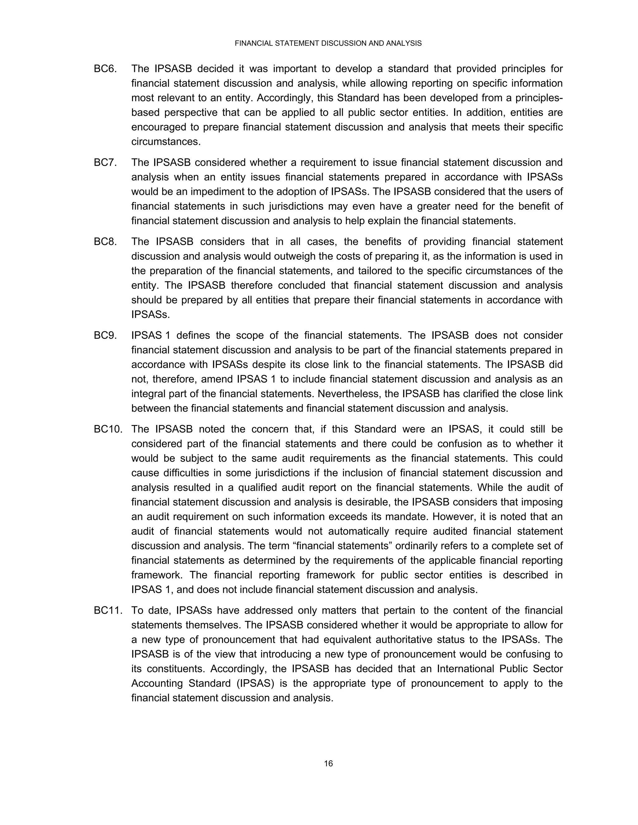 FINANCIAL STATEMENT DISCUSSION AND ANALYSIS


BC6.    The IPSASB decided it was important to develop a standard that provided principles for
        financial statement discussion and analysis, while allowing reporting on specific information
        most relevant to an entity. Accordingly, this Standard has been developed from a principles-
        based perspective that can be applied to all public sector entities. In addition, entities are
        encouraged to prepare financial statement discussion and analysis that meets their specific
        circumstances.
BC7.    The IPSASB considered whether a requirement to issue financial statement discussion and
        analysis when an entity issues financial statements prepared in accordance with IPSASs
        would be an impediment to the adoption of IPSASs. The IPSASB considered that the users of
        financial statements in such jurisdictions may even have a greater need for the benefit of
        financial statement discussion and analysis to help explain the financial statements.
BC8.    The IPSASB considers that in all cases, the benefits of providing financial statement
        discussion and analysis would outweigh the costs of preparing it, as the information is used in
        the preparation of the financial statements, and tailored to the specific circumstances of the
        entity. The IPSASB therefore concluded that financial statement discussion and analysis
        should be prepared by all entities that prepare their financial statements in accordance with
        IPSASs.
BC9.    IPSAS 1 defines the scope of the financial statements. The IPSASB does not consider
        financial statement discussion and analysis to be part of the financial statements prepared in
        accordance with IPSASs despite its close link to the financial statements. The IPSASB did
        not, therefore, amend IPSAS 1 to include financial statement discussion and analysis as an
        integral part of the financial statements. Nevertheless, the IPSASB has clarified the close link
        between the financial statements and financial statement discussion and analysis.
BC10. The IPSASB noted the concern that, if this Standard were an IPSAS, it could still be
      considered part of the financial statements and there could be confusion as to whether it
      would be subject to the same audit requirements as the financial statements. This could
      cause difficulties in some jurisdictions if the inclusion of financial statement discussion and
      analysis resulted in a qualified audit report on the financial statements. While the audit of
      financial statement discussion and analysis is desirable, the IPSASB considers that imposing
      an audit requirement on such information exceeds its mandate. However, it is noted that an
      audit of financial statements would not automatically require audited financial statement
      discussion and analysis. The term “financial statements” ordinarily refers to a complete set of
      financial statements as determined by the requirements of the applicable financial reporting
      framework. The financial reporting framework for public sector entities is described in
      IPSAS 1, and does not include financial statement discussion and analysis.
BC11. To date, IPSASs have addressed only matters that pertain to the content of the financial
      statements themselves. The IPSASB considered whether it would be appropriate to allow for
      a new type of pronouncement that had equivalent authoritative status to the IPSASs. The
      IPSASB is of the view that introducing a new type of pronouncement would be confusing to
      its constituents. Accordingly, the IPSASB has decided that an International Public Sector
      Accounting Standard (IPSAS) is the appropriate type of pronouncement to apply to the
      financial statement discussion and analysis.




                                                   16
 