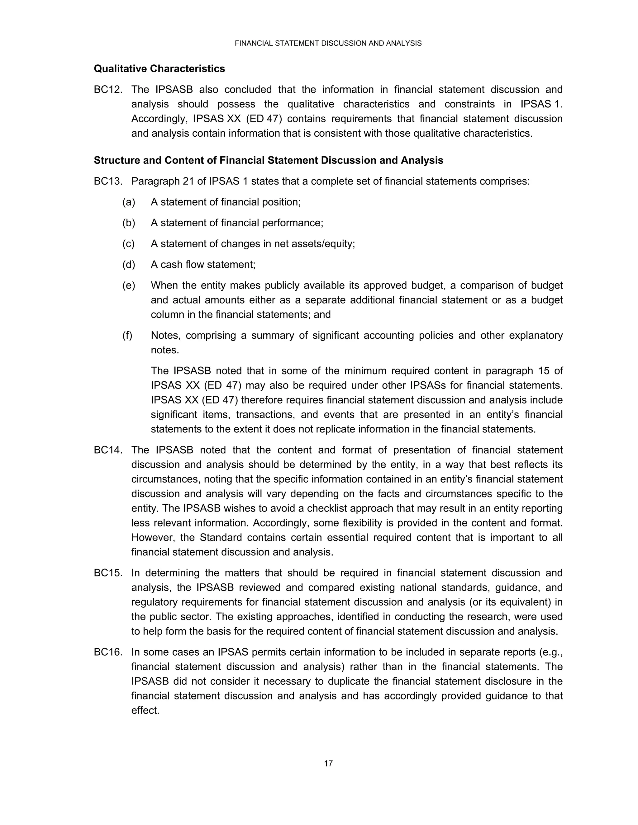 FINANCIAL STATEMENT DISCUSSION AND ANALYSIS


Qualitative Characteristics
BC12. The IPSASB also concluded that the information in financial statement discussion and
      analysis should possess the qualitative characteristics and constraints in IPSAS 1.
      Accordingly, IPSAS XX (ED 47) contains requirements that financial statement discussion
      and analysis contain information that is consistent with those qualitative characteristics.

Structure and Content of Financial Statement Discussion and Analysis
BC13. Paragraph 21 of IPSAS 1 states that a complete set of financial statements comprises:
      (a)   A statement of financial position;
      (b)   A statement of financial performance;
      (c)   A statement of changes in net assets/equity;
      (d)   A cash flow statement;
      (e)   When the entity makes publicly available its approved budget, a comparison of budget
            and actual amounts either as a separate additional financial statement or as a budget
            column in the financial statements; and
      (f)   Notes, comprising a summary of significant accounting policies and other explanatory
            notes.
            The IPSASB noted that in some of the minimum required content in paragraph 15 of
            IPSAS XX (ED 47) may also be required under other IPSASs for financial statements.
            IPSAS XX (ED 47) therefore requires financial statement discussion and analysis include
            significant items, transactions, and events that are presented in an entity’s financial
            statements to the extent it does not replicate information in the financial statements.

BC14. The IPSASB noted that the content and format of presentation of financial statement
      discussion and analysis should be determined by the entity, in a way that best reflects its
      circumstances, noting that the specific information contained in an entity’s financial statement
      discussion and analysis will vary depending on the facts and circumstances specific to the
      entity. The IPSASB wishes to avoid a checklist approach that may result in an entity reporting
      less relevant information. Accordingly, some flexibility is provided in the content and format.
      However, the Standard contains certain essential required content that is important to all
      financial statement discussion and analysis.
BC15. In determining the matters that should be required in financial statement discussion and
      analysis, the IPSASB reviewed and compared existing national standards, guidance, and
      regulatory requirements for financial statement discussion and analysis (or its equivalent) in
      the public sector. The existing approaches, identified in conducting the research, were used
      to help form the basis for the required content of financial statement discussion and analysis.
BC16. In some cases an IPSAS permits certain information to be included in separate reports (e.g.,
      financial statement discussion and analysis) rather than in the financial statements. The
      IPSASB did not consider it necessary to duplicate the financial statement disclosure in the
      financial statement discussion and analysis and has accordingly provided guidance to that
      effect.




                                                    17
 